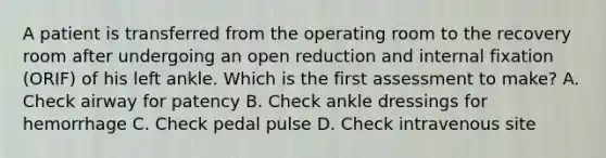 A patient is transferred from the operating room to the recovery room after undergoing an open reduction and internal fixation (ORIF) of his left ankle. Which is the first assessment to make? A. Check airway for patency B. Check ankle dressings for hemorrhage C. Check pedal pulse D. Check intravenous site