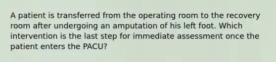 A patient is transferred from the operating room to the recovery room after undergoing an amputation of his left foot. Which intervention is the last step for immediate assessment once the patient enters the PACU?