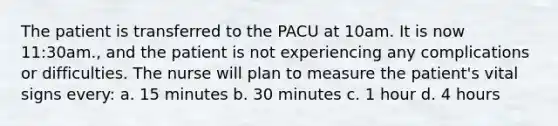 The patient is transferred to the PACU at 10am. It is now 11:30am., and the patient is not experiencing any complications or difficulties. The nurse will plan to measure the patient's vital signs every: a. 15 minutes b. 30 minutes c. 1 hour d. 4 hours