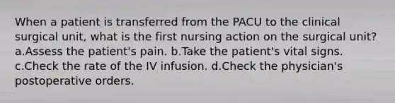 When a patient is transferred from the PACU to the clinical surgical unit, what is the first nursing action on the surgical unit? a.Assess the patient's pain. b.Take the patient's vital signs. c.Check the rate of the IV infusion. d.Check the physician's postoperative orders.