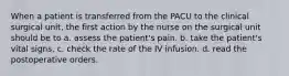 When a patient is transferred from the PACU to the clinical surgical unit, the first action by the nurse on the surgical unit should be to a. assess the patient's pain. b. take the patient's vital signs. c. check the rate of the IV infusion. d. read the postoperative orders.