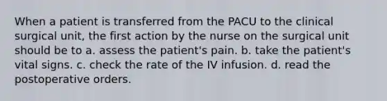 When a patient is transferred from the PACU to the clinical surgical unit, the first action by the nurse on the surgical unit should be to a. assess the patient's pain. b. take the patient's vital signs. c. check the rate of the IV infusion. d. read the postoperative orders.