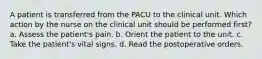 A patient is transferred from the PACU to the clinical unit. Which action by the nurse on the clinical unit should be performed first? a. Assess the patient's pain. b. Orient the patient to the unit. c. Take the patient's vital signs. d. Read the postoperative orders.