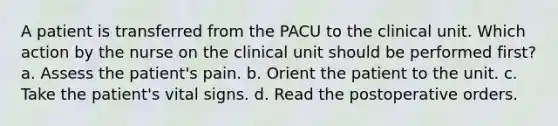 A patient is transferred from the PACU to the clinical unit. Which action by the nurse on the clinical unit should be performed first? a. Assess the patient's pain. b. Orient the patient to the unit. c. Take the patient's vital signs. d. Read the postoperative orders.