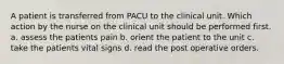 A patient is transferred from PACU to the clinical unit. Which action by the nurse on the clinical unit should be performed first. a. assess the patients pain b. orient the patient to the unit c. take the patients vital signs d. read the post operative orders.