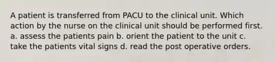 A patient is transferred from PACU to the clinical unit. Which action by the nurse on the clinical unit should be performed first. a. assess the patients pain b. orient the patient to the unit c. take the patients vital signs d. read the post operative orders.