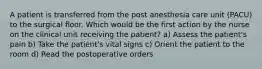 A patient is transferred from the post anesthesia care unit (PACU) to the surgical floor. Which would be the first action by the nurse on the clinical unit receiving the patient? a) Assess the patient's pain b) Take the patient's vital signs c) Orient the patient to the room d) Read the postoperative orders