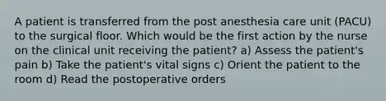 A patient is transferred from the post anesthesia care unit (PACU) to the surgical floor. Which would be the first action by the nurse on the clinical unit receiving the patient? a) Assess the patient's pain b) Take the patient's vital signs c) Orient the patient to the room d) Read the postoperative orders