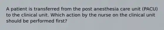 A patient is transferred from the post anesthesia care unit (PACU) to the clinical unit. Which action by the nurse on the clinical unit should be performed first?