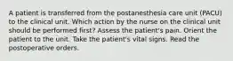 A patient is transferred from the postanesthesia care unit (PACU) to the clinical unit. Which action by the nurse on the clinical unit should be performed first? Assess the patient's pain. Orient the patient to the unit. Take the patient's vital signs. Read the postoperative orders.