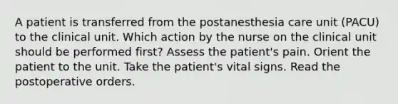 A patient is transferred from the postanesthesia care unit (PACU) to the clinical unit. Which action by the nurse on the clinical unit should be performed first? Assess the patient's pain. Orient the patient to the unit. Take the patient's vital signs. Read the postoperative orders.