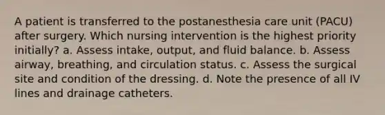 A patient is transferred to the postanesthesia care unit (PACU) after surgery. Which nursing intervention is the highest priority initially? a. Assess intake, output, and fluid balance. b. Assess airway, breathing, and circulation status. c. Assess the surgical site and condition of the dressing. d. Note the presence of all IV lines and drainage catheters.