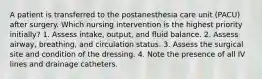 A patient is transferred to the postanesthesia care unit (PACU) after surgery. Which nursing intervention is the highest priority initially? 1. Assess intake, output, and fluid balance. 2. Assess airway, breathing, and circulation status. 3. Assess the surgical site and condition of the dressing. 4. Note the presence of all IV lines and drainage catheters.