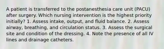 A patient is transferred to the postanesthesia care unit (PACU) after surgery. Which nursing intervention is the highest priority initially? 1. Assess intake, output, and fluid balance. 2. Assess airway, breathing, and circulation status. 3. Assess the surgical site and condition of the dressing. 4. Note the presence of all IV lines and drainage catheters.