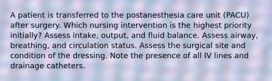 A patient is transferred to the postanesthesia care unit (PACU) after surgery. Which nursing intervention is the highest priority initially? Assess intake, output, and fluid balance. Assess airway, breathing, and circulation status. Assess the surgical site and condition of the dressing. Note the presence of all IV lines and drainage catheters.