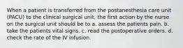 When a patient is transferred from the postanesthesia care unit (PACU) to the clinical surgical unit, the first action by the nurse on the surgical unit should be to a. assess the patients pain. b. take the patients vital signs. c. read the postoperative orders. d. check the rate of the IV infusion.