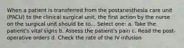 When a patient is transferred from the postanesthesia care unit (PACU) to the clinical surgical unit, the first action by the nurse on the surgical unit should be to... Select one: a. Take the patient's vital signs b. Assess the patient's pain c. Read the post-operative orders d. Check the rate of the IV infusion