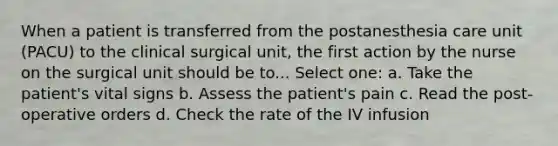 When a patient is transferred from the postanesthesia care unit (PACU) to the clinical surgical unit, the first action by the nurse on the surgical unit should be to... Select one: a. Take the patient's vital signs b. Assess the patient's pain c. Read the post-operative orders d. Check the rate of the IV infusion