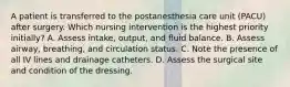 A patient is transferred to the postanesthesia care unit (PACU) after surgery. Which nursing intervention is the highest priority initially? A. Assess intake, output, and fluid balance. B. Assess airway, breathing, and circulation status. C. Note the presence of all IV lines and drainage catheters. D. Assess the surgical site and condition of the dressing.