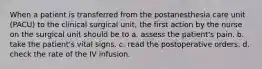 When a patient is transferred from the postanesthesia care unit (PACU) to the clinical surgical unit, the first action by the nurse on the surgical unit should be to a. assess the patient's pain. b. take the patient's vital signs. c. read the postoperative orders. d. check the rate of the IV infusion.