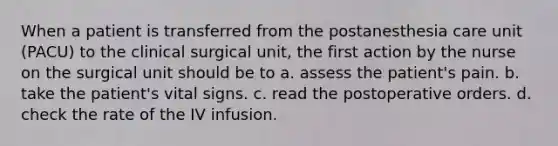 When a patient is transferred from the postanesthesia care unit (PACU) to the clinical surgical unit, the first action by the nurse on the surgical unit should be to a. assess the patient's pain. b. take the patient's vital signs. c. read the postoperative orders. d. check the rate of the IV infusion.