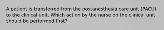 A patient is transferred from the postanesthesia care unit (PACU) to the clinical unit. Which action by the nurse on the clinical unit should be performed first?