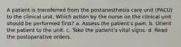 A patient is transferred from the postanesthesia care unit (PACU) to the clinical unit. Which action by the nurse on the clinical unit should be performed first? a. Assess the patient's pain. b. Orient the patient to the unit. c. Take the patient's vital signs. d. Read the postoperative orders.