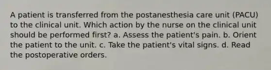 A patient is transferred from the postanesthesia care unit (PACU) to the clinical unit. Which action by the nurse on the clinical unit should be performed first? a. Assess the patient's pain. b. Orient the patient to the unit. c. Take the patient's vital signs. d. Read the postoperative orders.