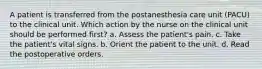 A patient is transferred from the postanesthesia care unit (PACU) to the clinical unit. Which action by the nurse on the clinical unit should be performed first? a. Assess the patient's pain. c. Take the patient's vital signs. b. Orient the patient to the unit. d. Read the postoperative orders.