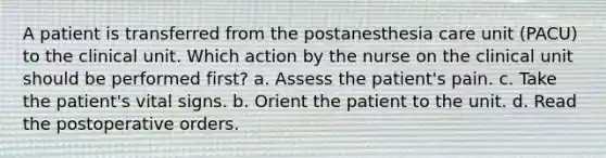 A patient is transferred from the postanesthesia care unit (PACU) to the clinical unit. Which action by the nurse on the clinical unit should be performed first? a. Assess the patient's pain. c. Take the patient's vital signs. b. Orient the patient to the unit. d. Read the postoperative orders.