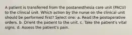 A patient is transferred from the postanesthesia care unit (PACU) to the clinical unit. Which action by the nurse on the clinical unit should be performed first? Select one: a. Read the postoperative orders. b. Orient the patient to the unit. c. Take the patient's vital signs. d. Assess the patient's pain.