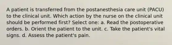 A patient is transferred from the postanesthesia care unit (PACU) to the clinical unit. Which action by the nurse on the clinical unit should be performed first? Select one: a. Read the postoperative orders. b. Orient the patient to the unit. c. Take the patient's vital signs. d. Assess the patient's pain.