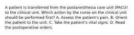 A patient is transferred from the postanesthesia care unit (PACU) to the clinical unit. Which action by the nurse on the clinical unit should be performed first? A. Assess the patient's pain. B. Orient the patient to the unit. C. Take the patient's vital signs. D. Read the postoperative orders.