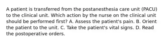 A patient is transferred from the postanesthesia care unit (PACU) to the clinical unit. Which action by the nurse on the clinical unit should be performed first? A. Assess the patient's pain. B. Orient the patient to the unit. C. Take the patient's vital signs. D. Read the postoperative orders.