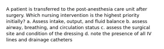 A patient is transferred to the post-anesthesia care unit after surgery. Which nursing intervention is the highest priority initially? a. Assess intake, output, and fluid balance b. assess airway, breathing, and circulation status c. assess the surgical site and condition of the dressing d. note the presence of all IV lines and drainage catheters