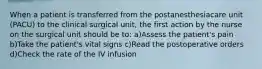 When a patient is transferred from the postanesthesiacare unit (PACU) to the clinical surgical unit, the first action by the nurse on the surgical unit should be to: a)Assess the patient's pain b)Take the patient's vital signs c)Read the postoperative orders d)Check the rate of the IV infusion