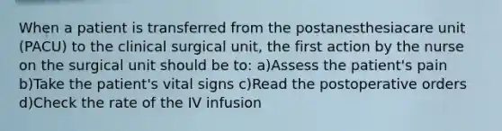 When a patient is transferred from the postanesthesiacare unit (PACU) to the clinical surgical unit, the first action by the nurse on the surgical unit should be to: a)Assess the patient's pain b)Take the patient's vital signs c)Read the postoperative orders d)Check the rate of the IV infusion