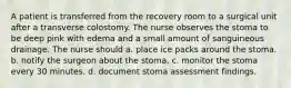 A patient is transferred from the recovery room to a surgical unit after a transverse colostomy. The nurse observes the stoma to be deep pink with edema and a small amount of sanguineous drainage. The nurse should a. place ice packs around the stoma. b. notify the surgeon about the stoma. c. monitor the stoma every 30 minutes. d. document stoma assessment findings.