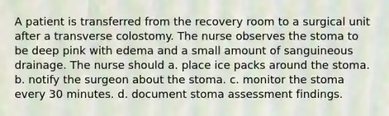 A patient is transferred from the recovery room to a surgical unit after a transverse colostomy. The nurse observes the stoma to be deep pink with edema and a small amount of sanguineous drainage. The nurse should a. place ice packs around the stoma. b. notify the surgeon about the stoma. c. monitor the stoma every 30 minutes. d. document stoma assessment findings.