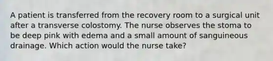 A patient is transferred from the recovery room to a surgical unit after a transverse colostomy. The nurse observes the stoma to be deep pink with edema and a small amount of sanguineous drainage. Which action would the nurse take?