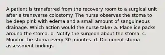 A patient is transferred from the recovery room to a surgical unit after a transverse colostomy. The nurse observes the stoma to be deep pink with edema and a small amount of sanguineous drainage. Which action would the nurse take? a. Place ice packs around the stoma. b. Notify the surgeon about the stoma. c. Monitor the stoma every 30 minutes. d. Document stoma assessment findings.