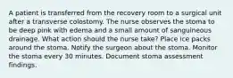 A patient is transferred from the recovery room to a surgical unit after a transverse colostomy. The nurse observes the stoma to be deep pink with edema and a small amount of sanguineous drainage. What action should the nurse take? Place ice packs around the stoma. Notify the surgeon about the stoma. Monitor the stoma every 30 minutes. Document stoma assessment findings.