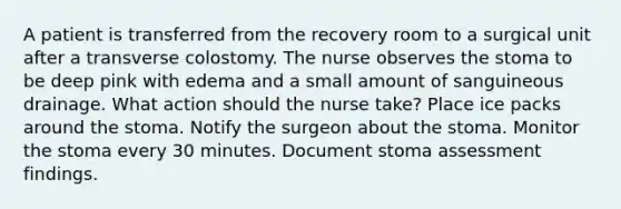 A patient is transferred from the recovery room to a surgical unit after a transverse colostomy. The nurse observes the stoma to be deep pink with edema and a small amount of sanguineous drainage. What action should the nurse take? Place ice packs around the stoma. Notify the surgeon about the stoma. Monitor the stoma every 30 minutes. Document stoma assessment findings.