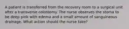 A patient is transferred from the recovery room to a surgical unit after a transverse colostomy. The nurse observes the stoma to be deep pink with edema and a small amount of sanguineous drainage. What action should the nurse take?