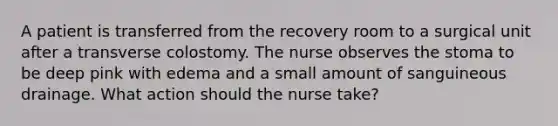 A patient is transferred from the recovery room to a surgical unit after a transverse colostomy. The nurse observes the stoma to be deep pink with edema and a small amount of sanguineous drainage. What action should the nurse take?