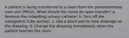 A patient is being transferred to a room from the postanesthesia care unit (PACU). What should the nurse do upon transfer? a. Remove the indwelling urinary catheter. b. Turn off the nasogastric tube suction. c. Use a black pen to note drainage on the dressing. d. Change the dressing immediately when the patient reaches the room.