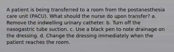 A patient is being transferred to a room from the postanesthesia care unit (PACU). What should the nurse do upon transfer? a. Remove the indwelling urinary catheter. b. Turn off the nasogastric tube suction. c. Use a black pen to note drainage on the dressing. d. Change the dressing immediately when the patient reaches the room.