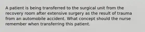 A patient is being transferred to the surgical unit from the recovery room after extensive surgery as the result of trauma from an automobile accident. What concept should the nurse remember when transferring this patient.