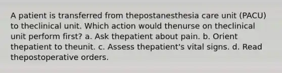 A patient is transferred from thepostanesthesia care unit (PACU) to theclinical unit. Which action would thenurse on theclinical unit perform first? a. Ask thepatient about pain. b. Orient thepatient to theunit. c. Assess thepatient's vital signs. d. Read thepostoperative orders.