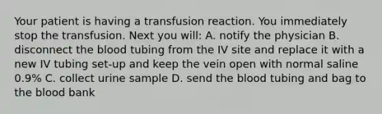 Your patient is having a transfusion reaction. You immediately stop the transfusion. Next you will: A. notify the physician B. disconnect the blood tubing from the IV site and replace it with a new IV tubing set-up and keep the vein open with normal saline 0.9% C. collect urine sample D. send the blood tubing and bag to the blood bank